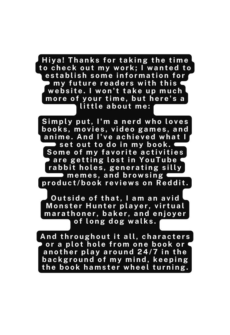 Hiya Thanks for taking the time to check out my work I wanted to establish some information for my future readers with this website I won t take up much more of your time but here s a little about me Simply put I m a nerd who loves books movies video games and anime And I ve achieved what I set out to do in my book Some of my favorite activities are getting lost in YouTube rabbit holes generating silly memes and browsing product book reviews on Reddit Outside of that I am an avid Monster Hunter player virtual marathoner baker and enjoyer of long dog walks And throughout it all characters or a plot hole from one book or another play around 24 7 in the background of my mind keeping the book hamster wheel turning