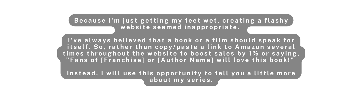 Because I m just getting my feet wet creating a flashy website seemed inappropriate I ve always believed that a book or a film should speak for itself So rather than copy paste a link to Amazon several times throughout the website to boost sales by 1 or saying Fans of Franchise or Author Name will love this book Instead I will use this opportunity to tell you a little more about my series